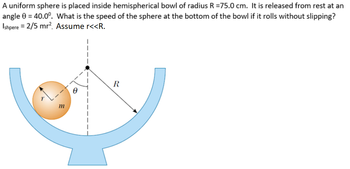 A uniform sphere is placed inside hemispherical bowl of radius R = 75.0 cm. It is released from rest at an
angle 0 = 40.0°. What is the speed of the sphere at the bottom of the bowl if it rolls without slipping?
Ishpere = 2/5 mr². Assume r<<R.
m
R