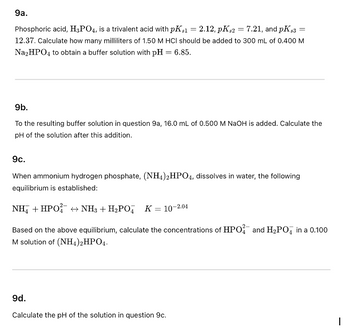 9a.
Phosphoric acid, H3PO4, is a trivalent acid with pKs1 = 2.12, pKs2 = 7.21, and pK $3 =
12.37. Calculate how many milliliters of 1.50 M HCI should be added to 300 mL of 0.400 M
Na₂HPO4 to obtain a buffer solution with pH = 6.85.
9b.
To the resulting buffer solution in question 9a, 16.0 mL of 0.500 M NaOH is added. Calculate the
pH of the solution after this addition.
9c.
When ammonium hydrogen phosphate, (NH4)2HPO4, dissolves in water, the following
equilibrium is established:
NH +HPO +NH3+H,PO
K = 10-2.04
Based on the above equilibrium, calculate the concentrations of HPO and H₂PО in a 0.100
M solution of (NH4)2HPO4.
9d.
Calculate the pH of the solution in question 9c.
I