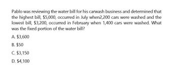 Pablo was reviewing the water bill for his carwash business and determined that
the highest bill, $5,000, occurred in July when2,200 cars were washed and the
lowest bill, $3,200, occurred in February when 1,400 cars were washed. What
was the fixed portion of the water bill?
A. $3,600
B. $50
C. $3,150
D. $4,100