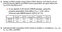 1. Design a CMOS inverter using 0.25um CMOS devices, such that VM=VDD/2.
Assume that the NMOS and PMOS device parameters are given below and
VDD=2.5V and (W/L)n=1.5.
• In our generic 0.25 micron CMOS process, using the
process parameters from table a VDD = 2.5V, and a
minimum size NMOS device ((W/L), of 1.5)
VTo(V)
y(V0.5) VDSAT (V)
k'(A/V2)
(V-1)
NMOS
0.43
0.4
0.63
115 x 10-6
0.06
PMOS
-0.4
-0.4
-0.8
-30 x 10-6
-0.1
2. Estimate all static parameters of the inverter in problem 1, including VOL, VoH, VM,
VIL, VIH, NML, and NMH.
