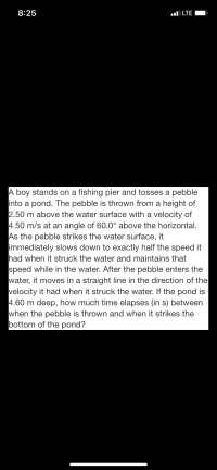 A boy stands on a fishing pier and tosses a pebble
into a pond. The pebble is thrown from a height of
2.50 m above the water surface with a velocity of
4.50 m/s at an angle of 60.0° above the horizontal.
As the pebble strikes the water surface, it
immediately slows down to exactly half the speed it
had when it struck the water and maintains that
speed while in the water. After the pebble enters the
water, it moves in a straight line in the direction of the
velocity it had when it struck the water. If the pond is
4.60 m deep, how much time elapses (in s) between
when the pebble is thrown and when it strikes the
bottom of the pond?
