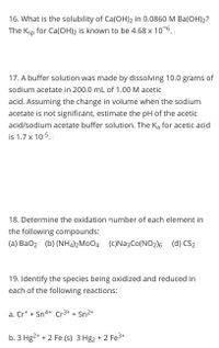 ### Educational Website Content

#### Question 16
**What is the solubility of Ca(OH)₂ in 0.0860 M Ba(OH)₂?**  
The K_sp for Ca(OH)₂ is known to be 4.68 x 10⁻⁶.

#### Question 17
**A buffer solution was made by dissolving 10.0 grams of sodium acetate in 200.0 mL of 1.00 M acetic acid.**  
Assuming the change in volume when the sodium acetate is not significant, estimate the pH of the acetic acid/sodium acetate buffer solution. The K_a for acetic acid is 1.7 x 10⁻⁵.

#### Question 18
**Determine the oxidation number of each element in the following compounds:**
- (a) BaO₂
- (b) (NH₄)₂MoO₄
- (c) Na₃Co(NO₂)₆
- (d) CS₂

#### Question 19
**Identify the species being oxidized and reduced in each of the following reactions:**

a. Cr⁺ + Sn⁴⁺ → Cr³⁺ + Sn²⁺

b. 3 Hg²⁺ + 2 Fe (s) → 3 Hg₂ + 2 Fe³⁺

---

These questions involve solubility equilibrium, buffer solutions, oxidation states, and redox reactions, providing a comprehensive approach to understanding key chemical principles.