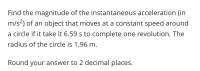 Find the magnitude of the instantaneous acceleration (in
m/s2) of an object that moves at a constant speed around
a circle if it take it 6.59 s to complete one revolution. The
radius of the circle is 1.96 m.
Round your answer to 2 decimal places.
