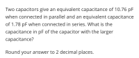 Two capacitors give an equivalent capacitance of 10.76 pF
when connected in parallel and an equivalent capacitance
of 1.78 pF when connected in series. What is the
capacitance in pF of the capacitor with the larger
capacitance?
Round your answer to 2 decimal places.
