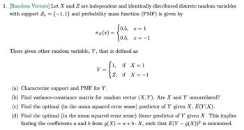 1. [Random Vectors] Let X and Z are independent and identically distributed discrete random variables
with support Sx = {−1,1} and probability mass function (PMF) is given by
0.5, x = 1
TX (x):
=
0.5,
x = -1
There given other random variable, Y, that is defined as
Y
=
(a) Characterize support and PMF for Y.
1,
if X = 1
Z, if X = −1
(b) Find variance-covariance matrix for random vector (X,Y). Are X and Y uncorrelated?
(c) Find the optimal (in the mean squared error sense) predictor of Y given X, E(Y|X).
(d) Find the optimal (in the mean squared error sense) linear predictor of Y given X. This implies
finding the coefficients a and b from g(X) = a+b. X, such that E(Y - 9(X))² is minimized.