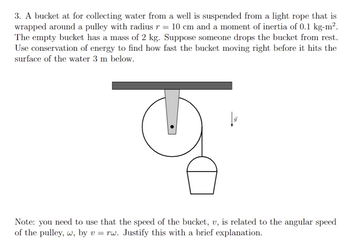 3. A bucket at for collecting water from a well is suspended from a light rope that is
wrapped around a pulley with radius r = 10 cm and a moment of inertia of 0.1 kg-m².
The empty bucket has a mass of 2 kg. Suppose someone drops the bucket from rest.
Use conservation of energy to find how fast the bucket moving right before it hits the
surface of the water 3 m below.
10
Note: you need to use that the speed of the bucket, v, is related to the angular speed
of the pulley, w, by v = rw. Justify this with a brief explanation.