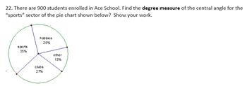 22. There are 900 students enrolled in Ace School. Find the degree measure of the central angle for the
"sports" sector of the pie chart shown below? Show your work.
sports
35%
hobbies
25%
clubs
27%
other
13%