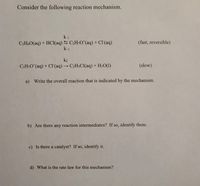 Consider the following reaction mechanism.
k1
C2H6O(aq) + HCl(aq) 5 C2H,O*(aq) + Cl(aq)
k-1
(fast, reversible)
k2
C2H¬O*(aq) + CI(aq) → C2H$CI(aq) + H2O(1)
(slow)
a) Write the overall reaction that is indicated by the mechanism.
b) Are there any reaction intermediates? If so, identify them.
c) Is there a catalyst? If so, identify it.
d) What is the rate law for this mechanism?
