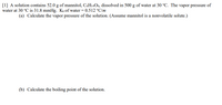 [1] A solution contains 52.0 g of mannitol, C6H14O6, dissolved in 500 g of water at 30 °C. The vapor pressure of
water at 30 °C is 31.8 mmHg. Kb of water = 0.512 °C/m
(a) Calculate the vapor pressure of the solution. (Assume mannitol is a nonvolatile solute.)
(b) Calculate the boiling point of the solution.
