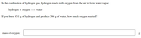 In the combustion of hydrogen gas, hydrogen reacts with oxygen from the air to form water vapor.
hydrogen + oxygen → water
If you burn 43.1 g of hydrogen and produce 386 g of water, how much oxygen reacted?
mass of oxygen:
