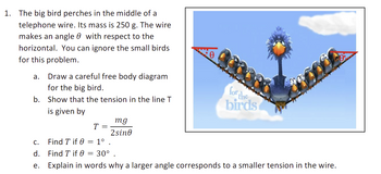 1. The big bird perches in the middle of a telephone wire. Its mass is 250 g. The wire makes an angle θ with respect to the horizontal. You can ignore the small birds for this problem.

   a. Draw a careful free body diagram for the big bird.
   
   b. Show that the tension in the line T is given by

   \[
   T = \frac{mg}{2 \sin \theta}
   \]

   c. Find \( T \) if \( \theta = 1^\circ \).
   
   d. Find \( T \) if \( \theta = 30^\circ \).
   
   e. Explain in words why a larger angle corresponds to a smaller tension in the wire.

The image shows a cartoon big bird sitting in the middle of a telephone wire, surrounded by small birds. The wire forms an angle \( \theta \) with the horizontal at both ends, depicted using right-angle triangles to emphasize the angle with respect to the horizontal line.