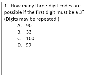 1. How many three-digit codes are
possible if the first digit must be a 3?
(Digits may be repeated.)
A. 90
B. 33
C. 100
D. 99