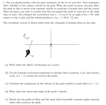 1. You are playing hockey with the puck stationary on the ice at your feet. Your teammate,
Alice, initially at rest, makes a break for the goal. When she starts to move, you pass Alice
the puck so that it moves with constant velocity to reach her 3 seconds later and she scores!
After the game, you start to wonder how fast you passed the puck to reach her at the right
time to score. You estimate her acceleration was a = 1.5 m/s² at an angle of 0A = 70° with
respect to the x-axis, and her initial position is 40 = (-10, 0, -2) (m).
The coordinate system is shown below from the viewpoint of looking down on the rink.
puck
(a) Write down the Alice's acceleration as a vector.
I
(b) Use the constant acceleration equations to calculate Alice's position, r(t), and velocity,
VA(t), at t = 3 s (when she recieves the puck).
(c) Calculate the components of the velocity of the puck needed to reach Alice at t = 3 s.
(d) Write down the speed and angle of the puck's velocity.
(e) Sketch the the paths of Alice and the puck with reasonably accurate angles showing
where Alice recieves the puck.