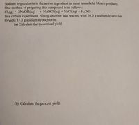 Sodium hypochlorite is the active ingredient in most household bleach products.
One method of preparing this compound is as follows:
Cl2(g) + 2N2OH(aq) → NaOCI (aq) + NaCl(aq) + H2O(1)
In a certain experiment, 50.0 g chlorine was reacted with 50.0 g sodium hydroxide
to yield 37.8 g sodium hypochlorite.
(a) Calculate the theoretical yield
(b) Calculate the percent yield.
