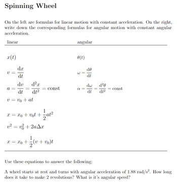 # Spinning Wheel

On the left are formulas for linear motion with constant acceleration. On the right, write down the corresponding formulas for angular motion with constant angular acceleration.

|     | Linear          | Angular              |
|-----|-----------------|----------------------|
| 1.  | \( x(t) \)      | \( \theta(t) \)      |
| 2.  | \( v = \frac{dx}{dt} \) | \( \omega = \frac{d\theta}{dt} \) |
| 3.  | \( a = \frac{dv}{dt} = \frac{d^2x}{dt^2} = \text{const} \) | \( \alpha = \frac{d\omega}{dt} = \frac{d^2\theta}{dt^2} = \text{const} \) |
| 4.  | \( v = v_0 + at \) |                     |
| 5.  | \( x = x_0 + v_0t + \frac{1}{2}at^2 \) | |
| 6.  | \( v^2 = v_0^2 + 2a\Delta x \) |         |
| 7.  | \( x = x_0 + \frac{1}{2}(v + v_0)t \) | |

---

**Use these equations to answer the following:**

A wheel starts at rest and turns with angular acceleration of \( 1.88 \, \text{rad/s}^2 \). How long does it take to make 2 revolutions? What is its angular speed?