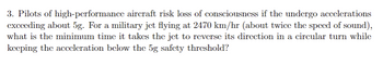 3. Pilots of high-performance aircraft risk loss of consciousness if the undergo accelerations
exceeding about 5g. For a military jet flying at 2470 km/hr (about twice the speed of sound),
what is the minimum time it takes the jet to reverse its direction in a circular turn while
keeping the acceleration below the 5g safety threshold?