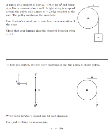 A pulley with moment of inertia I = 0.75 kg-m² and radius
R = 15 cm is mounted on a wall. A light string is wrapped
around the pulley with a mass m = 2.0 kg attached to the
end. The pulley rotates as the mass falls.
Use Newton's second law to calculate the acceleration of
the mass.
Check that your formula gives the expected behavior when
I →0.
=>
To help get started, the free body diagrams m and the pulley is shown below.
T
m
Write down Newton's second law for each diagram.
Use (and explain) the relationship
R
a = RO
TIL
R
T