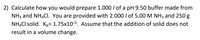 2) Calculate how you would prepare 1.000 / of a pH 9.50 buffer made from
NH3 and NH,CI. You are provided with 2.000 / of 5.00 M NH3 and 250 g
NH.Cl solid. Kµ= 1.75x10-5. Assume that the addition of solid does not
result in a volume change.

