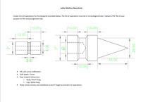 Lathe Machine Operations
Create a list of operations for the blueprint provided below. The list of operations must be in chronological order. Upload a PDF file of your
answers to the same assignment tab.
10.00
| 10.00
| 10.00
12.00
3,00
30.00
10.00
All units are in millimeters
Drill depth: 15mm
Raw material dimension:
Body: 65mm long
Cap: 30mm long
Note: Some corners are chamfered so don't forget to include it in operations.
00'07
