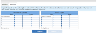 Prepare T-accounts for Manufacturing Overhead and Work in Process. Post the relevant transactions from above to each account. Compute the ending balance in
each account, assuming Work in Process has a beginning balance of $36,000.
Manufacturing Overhead
Required 1 Required 2
Beginning balance
a.
b.
C.
d.
Ending balance
Debit
Credit
Beginning balance
e.
rf.
g.
Ending balance
Debit
< Required 1
Work in Process
Required 2 >
Credit