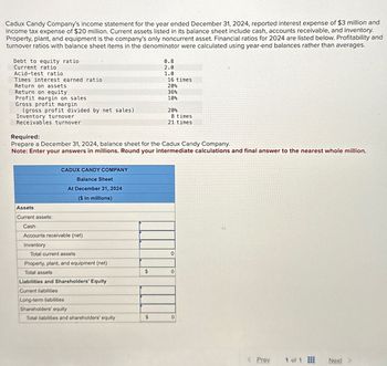 Cadux Candy Company's income statement for the year ended December 31, 2024, reported interest expense of $3 million and
income tax expense of $20 million. Current assets listed in its balance sheet include cash, accounts receivable, and inventory.
Property, plant, and equipment is the company's only noncurrent asset. Financial ratios for 2024 are listed below. Profitability and
turnover ratios with balance sheet items in the denominator were calculated using year-end balances rather than averages.
0.8
2.0
Debt to equity ratio
Current ratio
Acid-test ratio
1.0
Times interest earned ratio
16 times
Return on assets
20%
Return on equity
36%
Profit margin on sales
10%
Gross profit margin
(gross profit divided by net sales)
20%
Inventory turnover
8 times
Receivables turnover
21 times
Required:
Prepare a December 31, 2024, balance sheet for the Cadux Candy Company.
Note: Enter your answers in millions. Round your intermediate calculations and final answer to the nearest whole million.
CADUX CANDY COMPANY
Balance Sheet
At December 31, 2024
($ in millions)
Assets
Current assets:
Cash
Accounts receivable (net)
Inventory
Total current assets
0
Property, plant, and equipment (net)
Total assets
$
0
Liabilities and Shareholders' Equity
Current liabilities
Long-term liabilities
Shareholders' equity
Total liabilities and shareholders' equity
$
0
www
Prev
1 of 1
Next