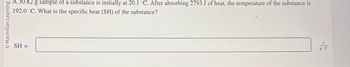 Macmillan Learning
SH=
A 30.82 g sample of a substance is initially at 20.1 C. After absorbing 2793 J of heat, the temperature of the substance is
192.0 C. What is the specific heat (SH) of the substance?
g-C