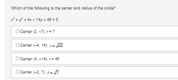 ### Question:
Which of the following is the center and radius of the circle?

\[ x^2 + y^2 + 4x - 14y + 46 = 0 \]

### Answer Choices:
- a) Center (2, −7); \( r = 7 \)
- b) Center (−4, 14); \( r = \sqrt{46} \)
- c) Center (4, −14); \( r = 46 \)
- d) Center (−2, 7); \( r = \sqrt{7} \)

### Explanation:
This question is presented to help understand the standard form of a circle equation and enforces knowledge of how to determine the center and radius of a circle given its equation in general quadratic form. 

By completing the square on the equation \( x^2 + y^2 + 4x - 14y + 46 = 0 \), the center and radius can be calculated, and you can use the answer choices provided to match to the correct center and radius.