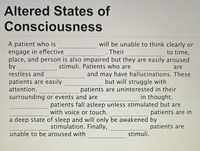 **Altered States of Consciousness**

A patient who is ________ will be unable to think clearly or engage in effective ________. Their ________ to time, place, and person is also impaired but they are easily aroused by ________ stimuli. Patients who are ________ are restless and ________ and may have hallucinations. These patients are easily ________ but will struggle with attention. ________ patients are uninterested in their surroundings or events and are ________ in thought. ________ patients fall asleep unless stimulated but are ________ with voice or touch. ________ patients are in a deep state of sleep and will only be awakened by ________ stimulation. Finally, ________ patients are unable to be aroused with ________ stimuli.