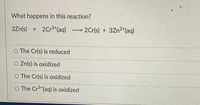 What happens in this reaction?
3Zn(s) + 2Cr3*(aq) 2Cr(s) + 3Zn2*(aq)
O The Cr(s) is reduced
O Zn(s) is oxidized
O The Cr(s) is oxidized
O The Cr+(aq) is oxidized
