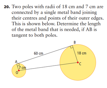 20. Two poles with radii of 18 cm and 7 cm are
connected by a single metal band joining
their centres and points of their outer edges.
This is shown below. Determine the length
of the metal band that is needed, if AB is
tangent to both poles.
A
7 cm
60 cm
B
18 cm
'C