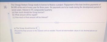 The Omega Venture Group needs to borrow to finance a project. Repayment of the loan involves payments of
K$4.580 at the end of every year for three years. No payments are to be made during the development period of
seven years. Interest is 5% compounded quarterly
(a) How much should the Group borrow?
(b) What amount will be repaid?
(c) How much of that amount will be interest?
a) The Group should borrow $
(Round the final answer to the nearest cent as needed. Round all intermediate values to six decimal places as
needed)