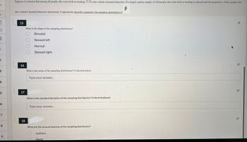 3
3
E
1
2
3
4
5
6
7
8
9
Suppose it is known that among all people who went trick-or-treating, 37.3% also visited a haunted attraction. If a simple random sample of 160 people who went trick-or-treating is selected and the proportion of this sample who
P
also visited a haunted attraction determined, if appropriate describe completely the sampling distribution of
15
What is the shape of the sampling distribution?
Bimodal
Skewed left
Normal
Skewed right
16
What is the mean of the sampling distribution? (3 decimal place)
Type your answer...
17
What is the standard deviation of the sampling distribution? (4 decimal places)
Type your answer...
18
What are the unusual features of the sampling distribution?
outliers
None
-