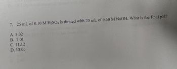 7. 25 mL of 0.10 M H₂SO4 is titrated with 20 mL of 0.50 M NaOH. What is the final pH?
A. 5.02
B. 7.01
C. 11.12
D. 13.05