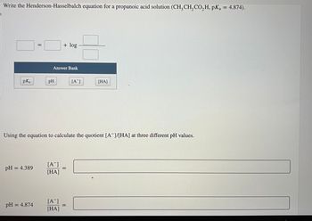 Write the Henderson-Hasselbalch equation for a propanoic acid solution (CH3 CH₂ CO₂H, pKa = 4.874).
pK₂ a
pH = 4.389
||
pH = 4.874
Answer Bank
pH
+ log
[A-]
[HA]
Using the equation to calculate the quotient [A]/[HA] at three different pH values.
[A-]
[HA]
=
[A]
=
CO
[HA]