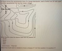 The figure shows the equipotential lines of a charge distribution, each of which are 20 Volts apart.
The inner equipotential line has the lowest voltage.
W-
B
What direction does the electric field have at position D?
South
North
West
East
Submit Answer
Tries 0/2
About how much work is needed to move a charge of 7 mC from position C to position F?
