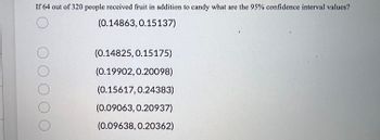 **Question:**

If 64 out of 320 people received fruit in addition to candy, what are the 95% confidence interval values?

**Answer Choices:**

- ( ) (0.14863, 0.15137)
- ( ) (0.14825, 0.15175)
- ( ) (0.19902, 0.20098)
- ( ) (0.15617, 0.24383)
- ( ) (0.09063, 0.20937)
- ( ) (0.09638, 0.20362)

These answer choices represent different potential confidence intervals. A confidence interval is a range of values, derived from sample data, that is likely to contain the value of an unknown population parameter. The 95% confidence interval specifically means that there is a 95% chance that the true proportion of people who received fruit in addition to candy lies within the given range.