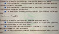 Choose true or false for each statement regarding the resistance of a wire.
While maintaining a constant voltage V, the current I increases when the
resistivity p of a wire decreases.
OWhile maintaining a constant voltage V, the current I increases when the
cross-sectional area A of a wire expands.
The resistance is inversely proportional to the cross-sectional area A of the
wire.
Submit Answer
Tries 0/3
Choose true or false for each statement regarding resistors in a circuit.
If you connect two different resistors in series in a circuit, then the current
that flows through each of them is the same.
8 If you connect two different resistors in parallel in a circuit, then the
voltage across each of them is the same.
8 Two identical resistors in parallel have half the resistance of each individual
one.
