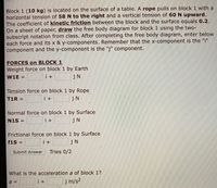 Block 1 (10 kg) is located on the surface of a table. A rope pulls on block 1 with a horizontal tension of 58 N to the right and a vertical tension of 60 N upward. The coefficient of kinetic friction between the block and the surface equals 0.2. On a sheet of paper, draw the free body diagram for block 1 using the two-subscript notation from class. After completing the free body diagram, enter below each force and its x & y-components. Remember that the x-component is the "i" component and the y-component is the "j" component.

**FORCES on BLOCK 1**

- Weight force on block 1 by Earth 
  - \( W1E = \underline{\quad\quad} \,i + \underline{\quad\quad} \,j \, \text{N} \)

- Tension force on block 1 by Rope 
  - \( T1R = \underline{\quad\quad} \,i + \underline{\quad\quad} \,j \, \text{N} \)

- Normal force on block 1 by Surface 
  - \( N1S = \underline{\quad\quad} \,i + \underline{\quad\quad} \,j \, \text{N} \)

- Frictional force on block 1 by Surface 
  - \( f1S = \underline{\quad\quad} \,i + \underline{\quad\quad} \,j \, \text{N} \)

[Submit Answer] Tries 0/2

**What is the acceleration \( a \) of block 1?**

- \( a = \underline{\quad\quad} \,i + \underline{\quad\quad} \,j \, \text{m/s}^2 \)