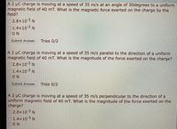 A 2 µC charge is moving at a speed of 35 m/s at an angle of 30degrees to a uniform
magnetic field of 40 mT. What is the magnetic force exerted on the charge by the
field?
O2.8x10-3 N
1.4x10-3 N
0ON
Submit Answer
Tries 0/2
A 2 µC charge is moving at a speed of 35 m/s parallel to the direction of a uniform
magnetic field of 40 mT. What is the magnitude of the force exerted on the charge?
2.8x10 3 N
O1.4x10-3 N
ON
Submit Answer
Tries 0/2
A 2 µC charge is moving at a speed of 35 m/s perpendicular to the direction of a
uniform magnetic field of 40 mT. What is the magnitude of the force exerted on the
charge?
2.8x10-3 N
1.4x10-3 N
ON
