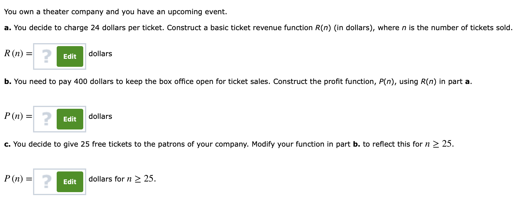 You own a theater company and you have an upcoming event.
a. You decide to charge 24 dollars per ticket. Construct a basic ticket revenue function R(n) (in dollars), where n is the number of tickets sold.
R (n) =
dollars
Edit
b. You need to pay 400 dollars to keep the box office open for ticket sales. Construct the profit function, P(n), using R(n) in part a.
2
P (n) =
dollars
Edit
c. You decide to give 25 free tickets to the patrons of your company. Modify your function in part b. to reflect this for n 2 25
dollars for n 2 25
Edit
