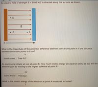 An electric field of strength E = 9500 N/C is directed along the +x-axis as shown.
• C
E
• A
• B
What is the magnitude of the potential difference between point B and point A if the distance
between these two points is 8 cm?
V
Submit Answer
Tries 0/2
An electron is initially at rest at point B. How much kinetic energy (in electron-Volts, or eV) will the
electron gain by moving to the higher potential at point A?
eV
Submit Answer
Tries 0/2
What is the kinetic energy of the electron at point A measured in Joules?
