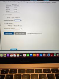 View Topics)
[References]
Calculate the standard free energy of the following reactions at 25°C, using standard free energies of formation.
Substance AG (kJ/mol)
HI(g)
1.576
HBr(g)
- 53.50
Br2 (9)
3.159
a, For the reaction
H2 (9) +I2(s)2HI(9)
Standard free energy
kJ
b. For the reaction
2HB1(g)
- H2 (9) + Br2 (9)
Standard free energy-
kJ
Submit Answer
Retry Entire Group
8 more group attempts remaining
Show Hint
étv
MacBook Air
DII
DD
000
000
F9
F10
F6
F7
F8
F4
F5
$
