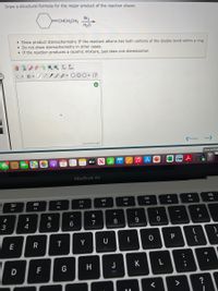 Draw a structural formula for the major product of the reaction shown.
Br2
=CHCH2CH3
H20
• Show product stereochemistry IF the reactant alkene has both carbons of the double bond within a ring.
• Do not show stereochemistry in other cases.
• If the reaction produces a racemic mixture, just draw one stereoisomer.
aste
ChemDoodle
Previous
Next
Save and Exi
tv
MacBook Air
DD
80
888
F11
F12
F9
F10
F7
F8
F5
F6
F3
F4
&
(
)
#3
$
%
%3D
3
4
6
7
8
9.
{
}
P
E
Y
U
D
G
H
J
K
F
>
.. ..
R
