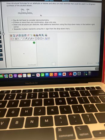 q
eq
req
req
R
288
FA
V
[Review Topics]
[References]
Draw structural formulas for an aldehyde or ketone and alkyl (or aryl) bromide that could be used in a Grignard
synthesis of the alcohol shown.
CH3 OH
CH3CHCH₂CHCH3
• You do not have to consider stereochemistry.
. If there is more than one combination, draw only one.
.
• Draw one structure per sketcher. Add additional sketchers using the drop-down menu in the bottom right
corner.
Separate multiple reactants using the + sign from the drop-down menu.
%
5
●
9
T
G
FS
B
/
JUL
9
6
***
Fo
Y
ChemDoodleⓇ
MacBook Air
H
#
000- FIF
&
7
tv
N
30
F7
U
J
*
8
IZA
DII
FB
I
M
(
9
K
AP
DD
FO
O
O
L
F10
P
command
:
e
;
9
F11
+
{
[
=
Previous
option
?
(20)
F12
11
F
Next>
Save a
1
delete