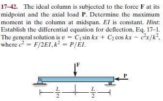 17-42. The ideal column is subjected to the force F at its
midpoint and the axial load P. Determine the maximum
moment in the column at midspan. El is constant. Hint:
Establish the differential equation for deflection, Eq. 17-1.
The general solution is v = C1 sin kx + C2 cos kx – cx/k?,
where c² = F/2EI, k² = P/EI.
