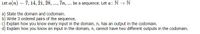 Let a(n) = 7, 14, 21, 28, ..., 7n, . be a sequence. Let a: N → N
a) State the domain and codomain.
b) Write 3 ordered pairs of the sequence.
c) Explain how you know every input in the domain, n, has an output in the codomain.
d) Explain how you know an input in the domain, n, cannot have two different outputs in the codomain.
