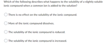 **Question:**

Which of the following describes what happens to the solubility of a slightly soluble ionic compound when a common ion is added to the solution?

**Options:**

- There is no effect on the solubility of the ionic compound.
- More of the ionic compound dissolves.
- The solubility of the ionic compound is reduced.
- The solubility of the ionic compound is increased.

**Explanation:**

When a common ion is added to a solution containing a slightly soluble ionic compound, the solubility of that compound is generally reduced. This effect is known as the common ion effect. The common ion effect is a consequence of Le Chatelier's principle, which states that the addition of a common ion will shift the equilibrium position to counteract the change. This generally results in the precipitation of the ionic compound and a decrease in its solubility.