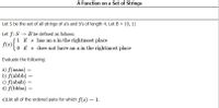 A Function on a Set of Strings
Let S be the set of all strings of a's and b's of length 4. Let B = {0, 1}
Let f:S → B be defined as follows:
fleS1 if s has an a in the rightmost place
f(s)-
0 if s does not have an a in the rightmost place
Evaluate the following:
a) f(aaaa)
b) f(abbb) =
c) f(abab) =
d) f(bbba) =
%3|
e)List all of the ordered pairs for which f(s) = 1.
