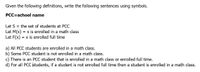 Given the following definitions, write the following sentences using symbols.
PCC=school name
Let S = the set of students at PCC
Let M(x)
Let F(x) = x is enrolled full time
= x is enrolled in a math class
a) All PCC students are enrolled in a math class.
b) Some PCC student is not enrolled in a math class.
c) There is an PCC student that is enrolled in a math class or enrolled full time.
d) For all PCC students, if a student is not enrolled full time then a student is enrolled in a math class.
