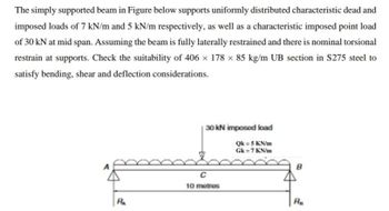 The simply supported beam in Figure below supports uniformly distributed characteristic dead and
imposed loads of 7 kN/m and 5 kN/m respectively, as well as a characteristic imposed point load
of 30 kN at mid span. Assuming the beam is fully laterally restrained and there is nominal torsional
restrain at supports. Check the suitability of 406 × 178 x 85 kg/m UB section in S275 steel to
satisfy bending, shear and deflection considerations.
RA
30 kN imposed load
QK = 5 KN/m
Gk = 7 KN/m
C
10 metres
Ra